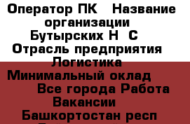 Оператор ПК › Название организации ­ Бутырских Н. С. › Отрасль предприятия ­ Логистика › Минимальный оклад ­ 18 000 - Все города Работа » Вакансии   . Башкортостан респ.,Баймакский р-н